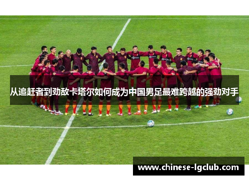 从追赶者到劲敌卡塔尔如何成为中国男足最难跨越的强劲对手 从追赶者到劲敌卡塔尔如何成为中国男足最难跨越的强劲对手
