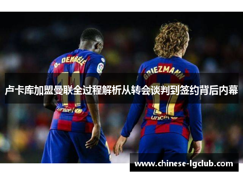 卢卡库加盟曼联全过程解析从转会谈判到签约背后内幕 卢卡库加盟曼联全过程解析从转会谈判到签约背后内幕