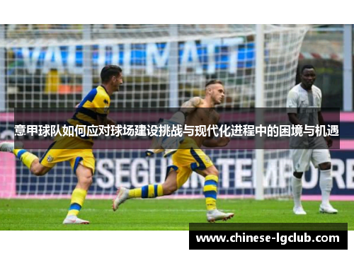 意甲球队如何应对球场建设挑战与现代化进程中的困境与机遇 意甲球队如何应对球场建设挑战与现代化进程中的困境与机遇