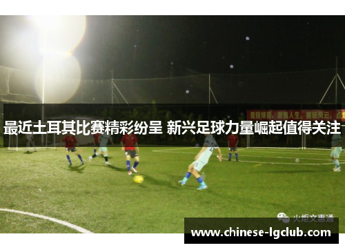 最近土耳其比赛精彩纷呈 新兴足球力量崛起值得关注 最近土耳其比赛精彩纷呈 新兴足球力量崛起值得关注