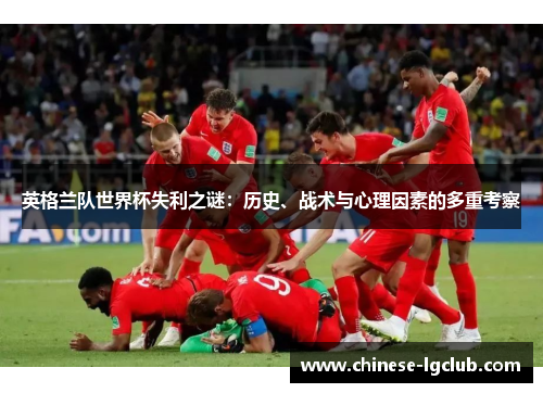 英格兰队世界杯失利之谜:历史、战术与心理因素的多重考察 英格兰队世界杯失利之谜:历史、战术与心理因素的多重考察