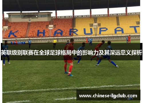 英联级别联赛在全球足球格局中的影响力及其深远意义探析