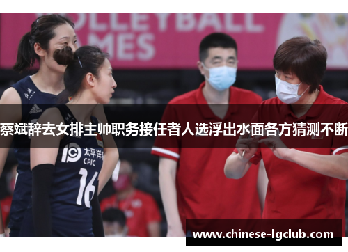 蔡斌辞去女排主帅职务接任者人选浮出水面各方猜测不断